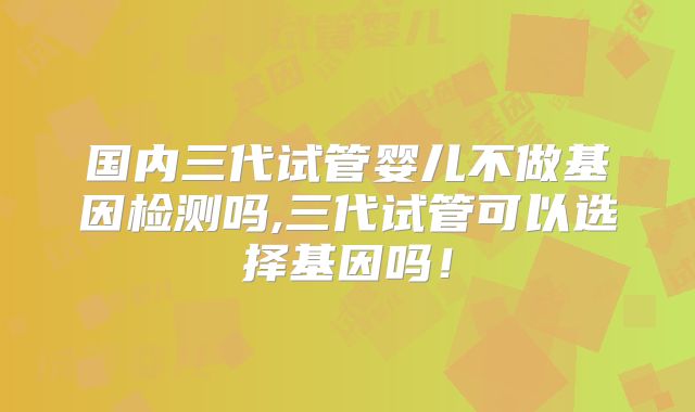 国内三代试管婴儿不做基因检测吗,三代试管可以选择基因吗！