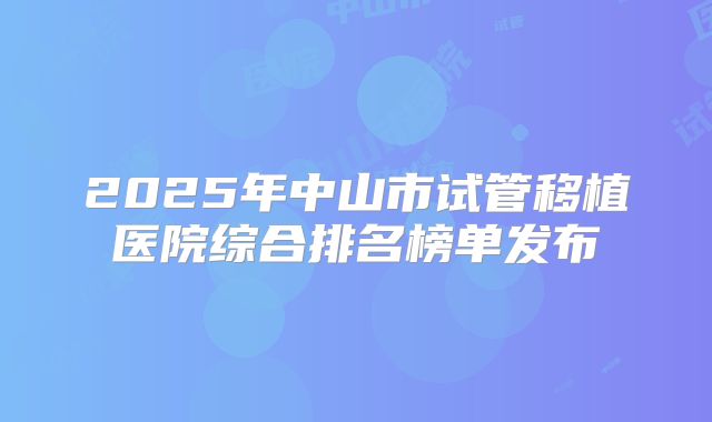 2025年中山市试管移植医院综合排名榜单发布