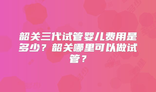 韶关三代试管婴儿费用是多少?韶关哪里可以做试管?