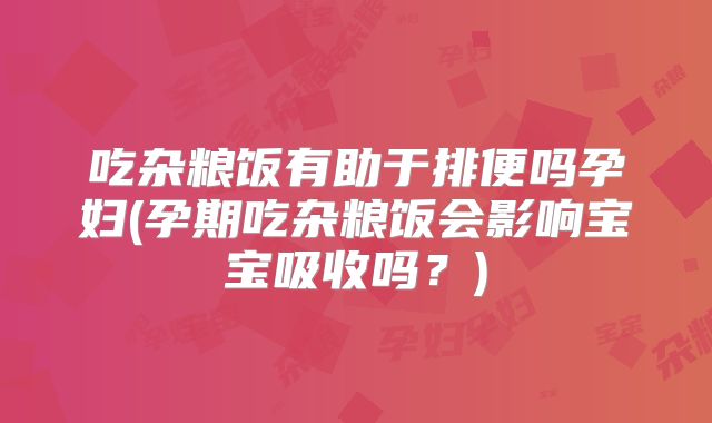 吃杂粮饭有助于排便吗孕妇(孕期吃杂粮饭会影响宝宝吸收吗?)
