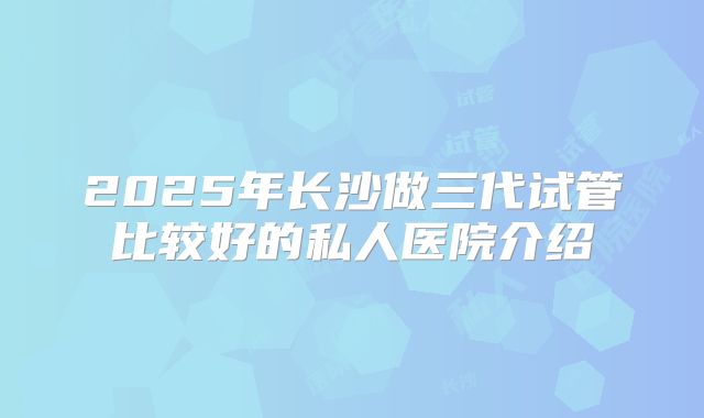 2025年长沙做三代试管比较好的私人医院介绍