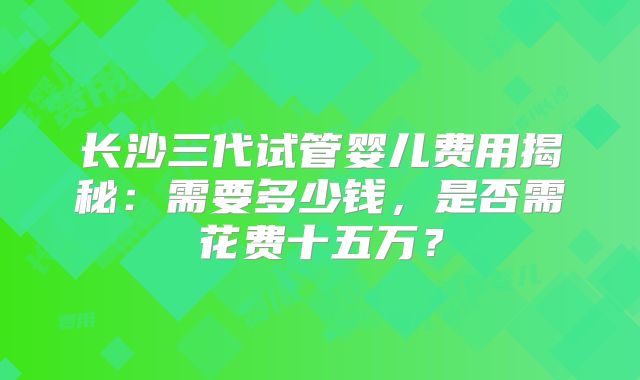 长沙三代试管婴儿费用揭秘:需要多少钱,是否需花费十五万?