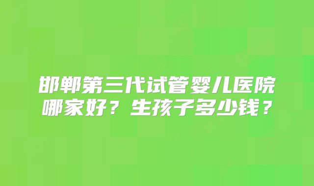 邯郸第三代试管婴儿医院哪家好？生孩子多少钱？