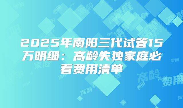 2025年南阳三代试管15万明细:高龄失独家庭必看费用清单