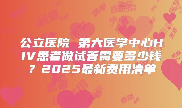 公立医院 第六医学中心HIV患者做试管需要多少钱？2025最新费用清单