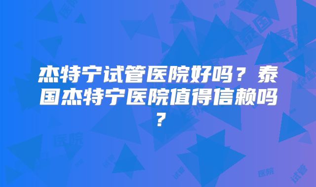 杰特宁试管医院好吗？泰国杰特宁医院值得信赖吗？