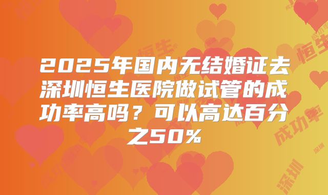 2025年国内无结婚证去深圳恒生医院做试管的成功率高吗？可以高达百分之50%