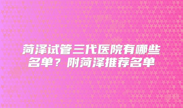 菏泽试管三代医院有哪些名单？附菏泽推荐名单