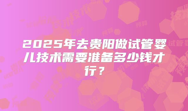 2025年去贵阳做试管婴儿技术需要准备多少钱才行？