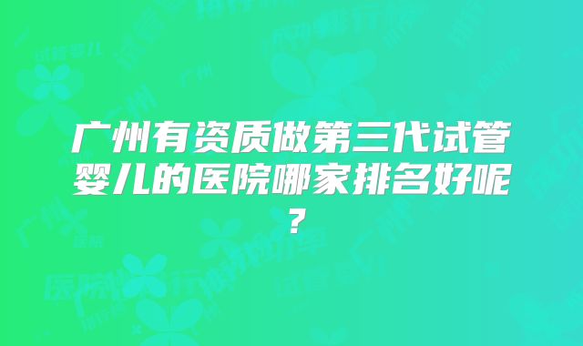 广州有资质做第三代试管婴儿的医院哪家排名好呢？
