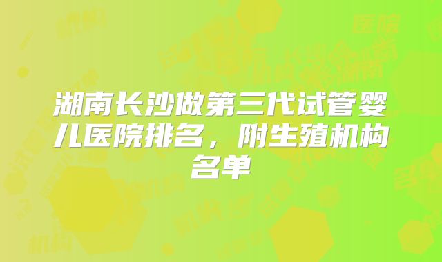 湖南长沙做第三代试管婴儿医院排名,附生殖机构名单