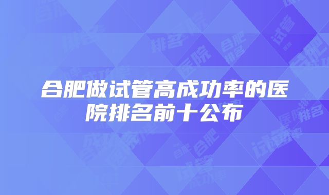合肥做试管高成功率的医院排名前十公布
