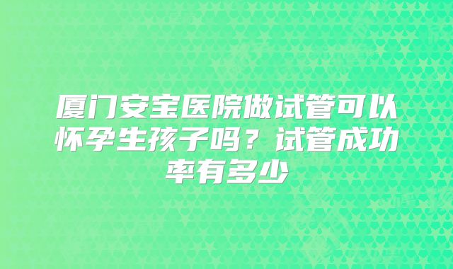 厦门安宝医院做试管可以怀孕生孩子吗？试管成功率有多少