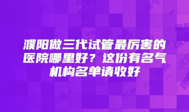 濮阳做三代试管最厉害的医院哪里好？这份有名气机构名单请收好
