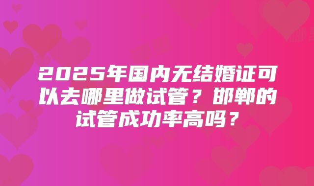 2025年国内无结婚证可以去哪里做试管？邯郸的试管成功率高吗？