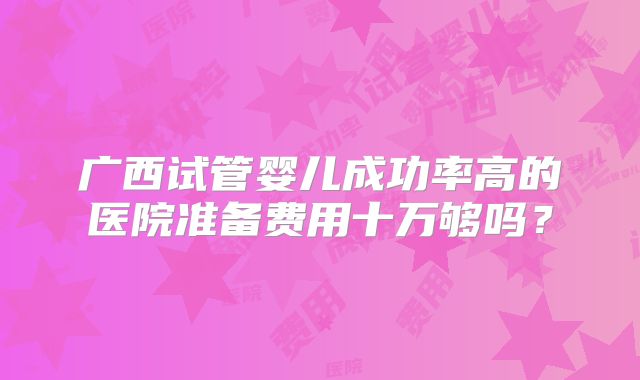 广西试管婴儿成功率高的医院准备费用十万够吗?