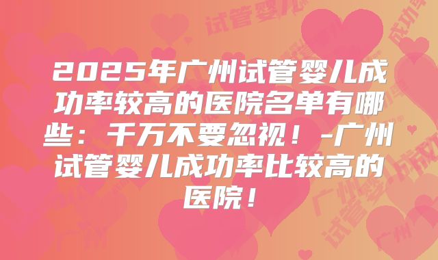 2025年广州试管婴儿成功率较高的医院名单有哪些：千万不要忽视！-广州试管婴儿成功率比较高的医院！