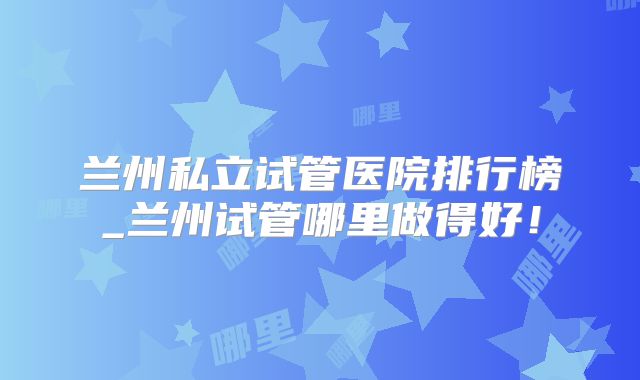 兰州私立试管医院排行榜_兰州试管哪里做得好!