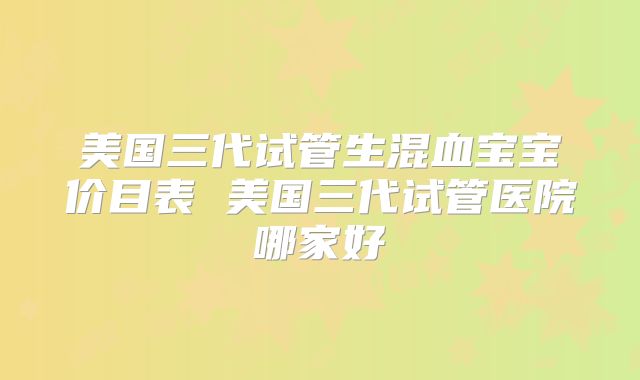 美国三代试管生混血宝宝价目表 美国三代试管医院哪家好