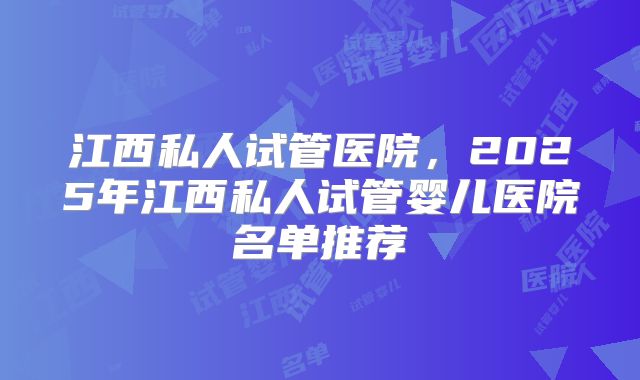 江西私人试管医院，2025年江西私人试管婴儿医院名单推荐
