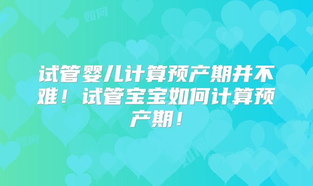 试管婴儿计算预产期并不难!试管宝宝如何计算预产期!