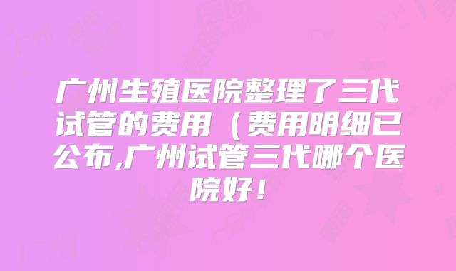 广州生殖医院整理了三代试管的费用(费用明细已公布,广州试管三代哪个医院好!