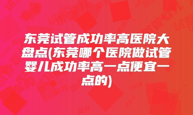 东莞试管成功率高医院大盘点(东莞哪个医院做试管婴儿成功率高一点便宜一点的)