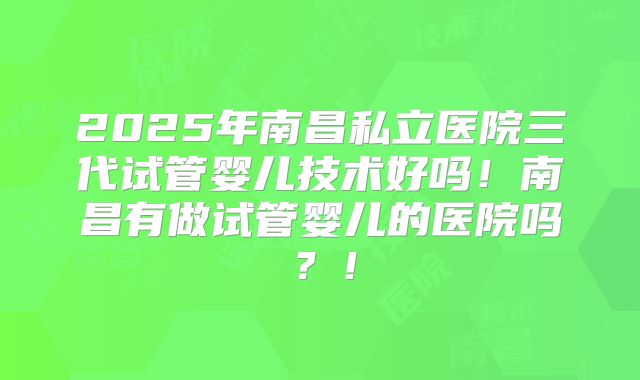 2025年南昌私立医院三代试管婴儿技术好吗！南昌有做试管婴儿的医院吗？！