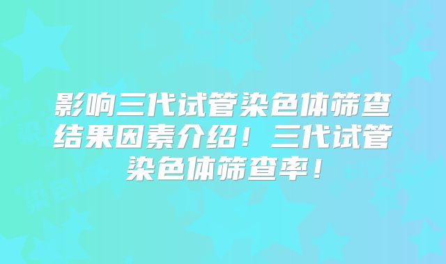 影响三代试管染色体筛查结果因素介绍！三代试管染色体筛查率！