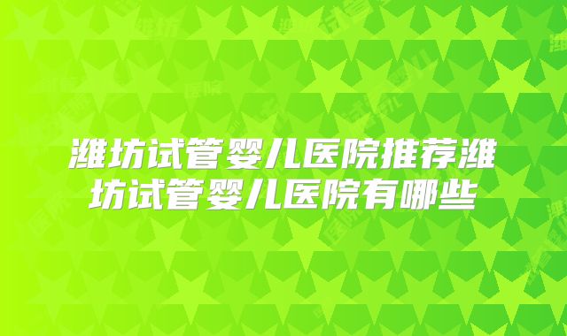 潍坊试管婴儿医院推荐潍坊试管婴儿医院有哪些