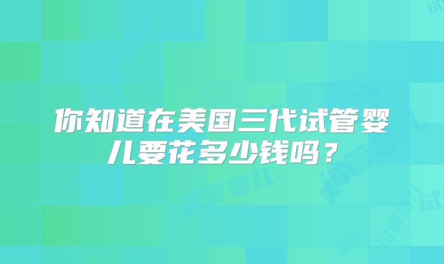 你知道在美国三代试管婴儿要花多少钱吗？