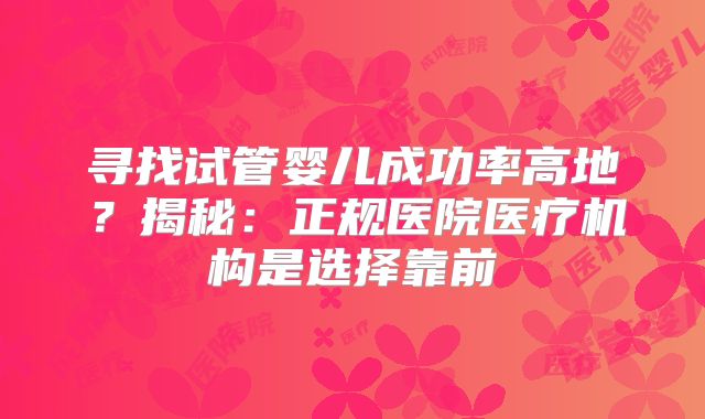 寻找试管婴儿成功率高地？揭秘：正规医院医疗机构是选择靠前