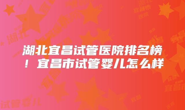 湖北宜昌试管医院排名榜!宜昌市试管婴儿怎么样
