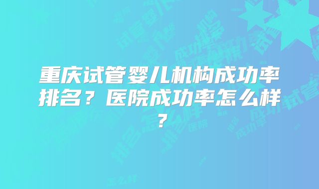 重庆试管婴儿机构成功率排名？医院成功率怎么样？