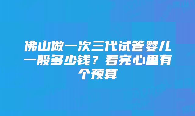 佛山做一次三代试管婴儿一般多少钱?看完心里有个预算