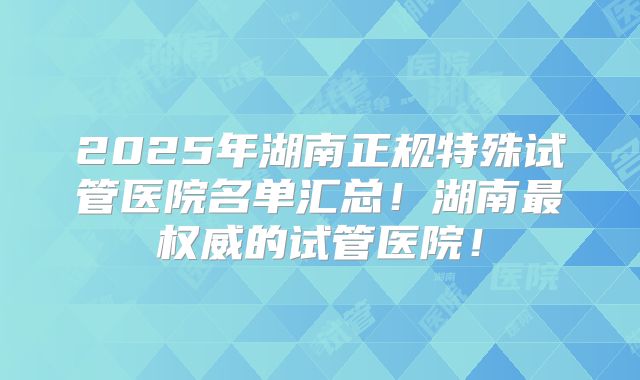 2025年湖南正规特殊试管医院名单汇总！湖南最权威的试管医院！
