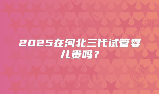 2025在河北三代试管婴儿贵吗?
