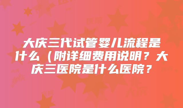 大庆三代试管婴儿流程是什么(附详细费用说明?大庆三医院是什么医院?