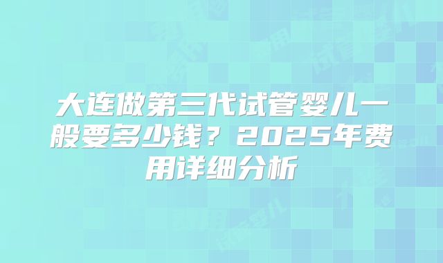 大连做第三代试管婴儿一般要多少钱?2025年费用详细分析