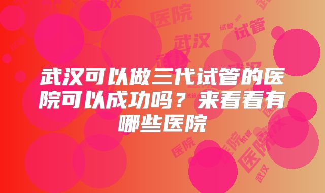 武汉可以做三代试管的医院可以成功吗?来看看有哪些医院