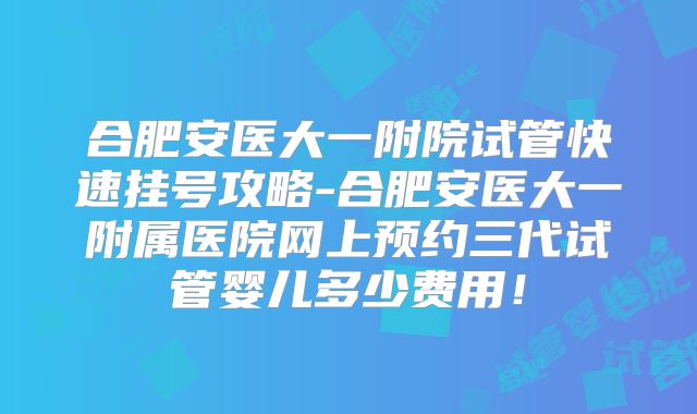 合肥安医大一附院试管快速挂号攻略-合肥安医大一附属医院网上预约三代试管婴儿多少费用!