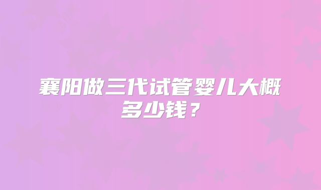 襄阳做三代试管婴儿大概多少钱?