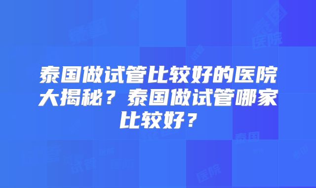 泰国做试管比较好的医院大揭秘?泰国做试管哪家比较好?
