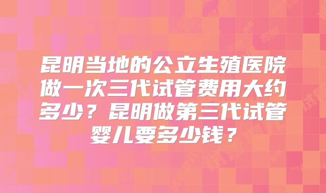 昆明当地的公立生殖医院做一次三代试管费用大约多少?昆明做第三代试管婴儿要多少钱?
