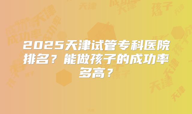 2025天津试管专科医院排名？能做孩子的成功率多高？