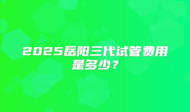 2025岳阳三代试管费用是多少?