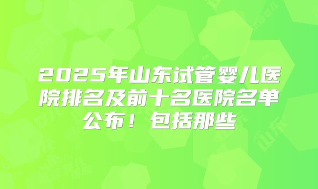 2025年山东试管婴儿医院排名及前十名医院名单公布！包括那些