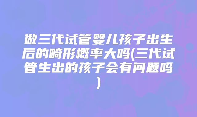 做三代试管婴儿孩子出生后的畸形概率大吗(三代试管生出的孩子会有问题吗)
