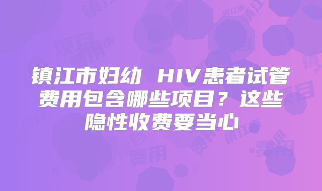 镇江市妇幼 HIV患者试管费用包含哪些项目?这些隐性收费要当心