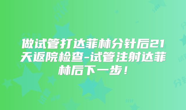 做试管打达菲林分针后21天返院检查-试管注射达菲林后下一步!